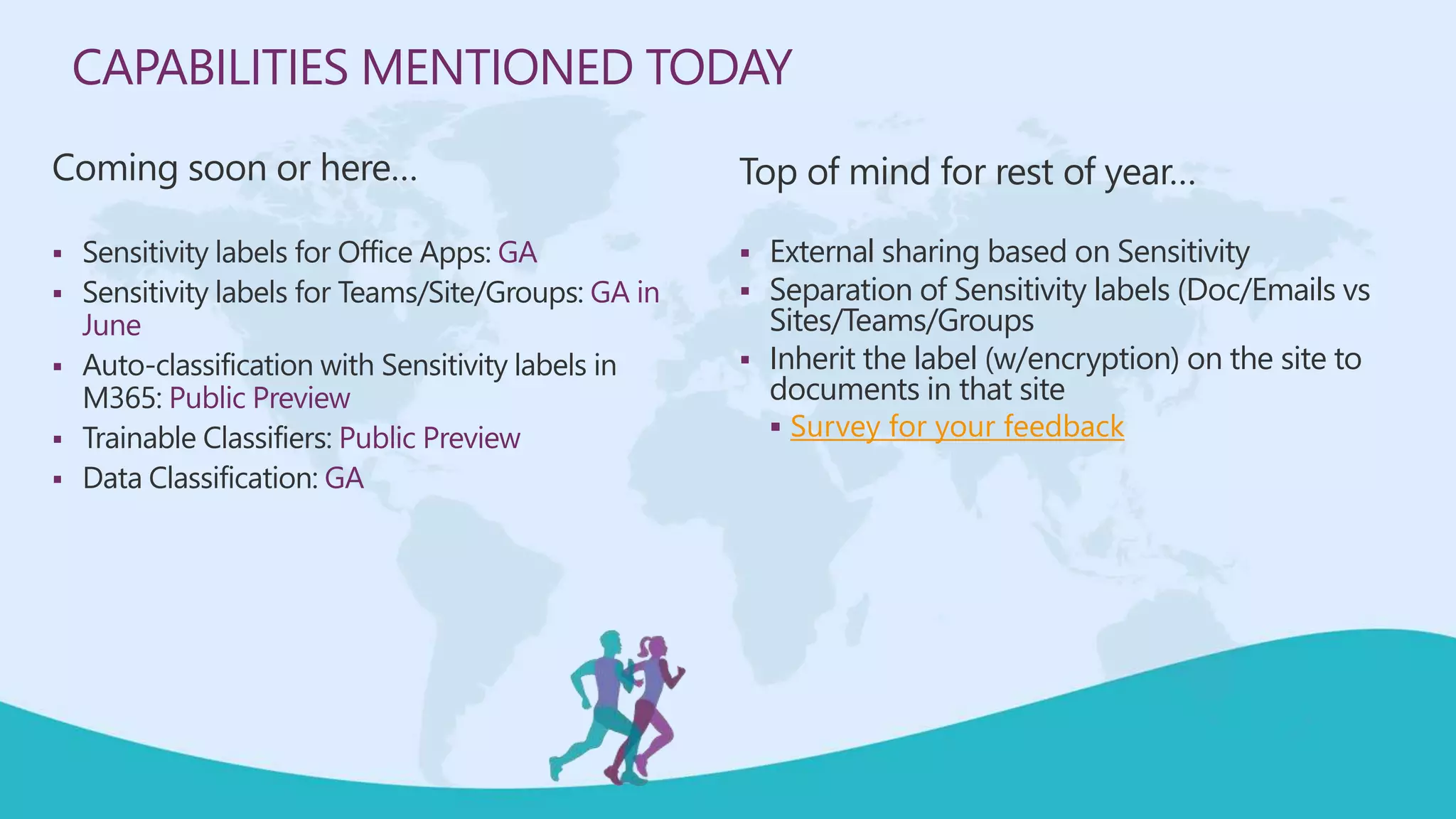 CAPABILITIES MENTIONED TODAY
Coming soon or here…
 Sensitivity labels for Office Apps: GA
 Sensitivity labels for Teams/Site/Groups: GA in
June
 Auto-classification with Sensitivity labels in
M365: Public Preview
 Trainable Classifiers: Public Preview
 Data Classification: GA
Top of mind for rest of year…
 External sharing based on Sensitivity
 Separation of Sensitivity labels (Doc/Emails vs
Sites/Teams/Groups
 Inherit the label (w/encryption) on the site to
documents in that site
 Survey for your feedback
 