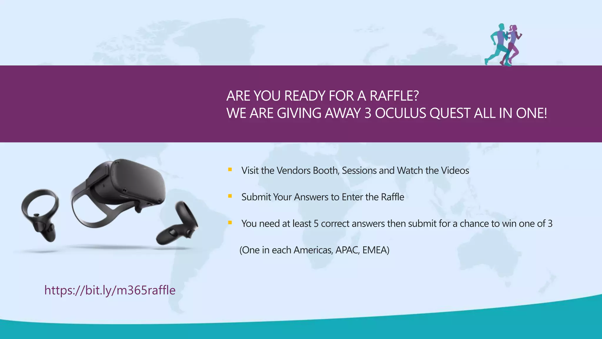  Visit the Vendors Booth, Sessions and Watch the Videos
 Submit Your Answers to Enter the Raffle
 You need at least 5 correct answers then submit for a chance to win one of 3
(One in each Americas, APAC, EMEA)
ARE YOU READY FOR A RAFFLE?
WE ARE GIVING AWAY 3 OCULUS QUEST ALL IN ONE!
https://bit.ly/m365raffle
 