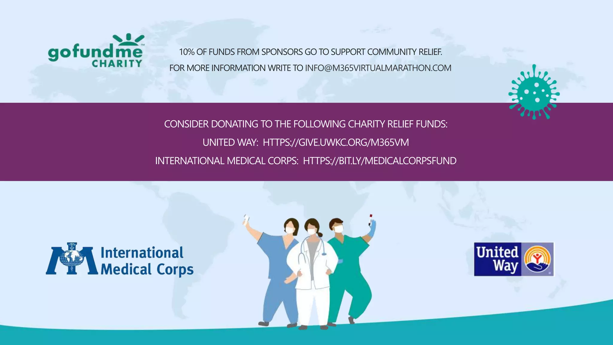 CONSIDER DONATING TO THE FOLLOWING CHARITY RELIEF FUNDS:
UNITED WAY: HTTPS://GIVE.UWKC.ORG/M365VM
INTERNATIONAL MEDICAL CORPS: HTTPS://BIT.LY/MEDICALCORPSFUND
10% OF FUNDS FROM SPONSORS GO TO SUPPORT COMMUNITY RELIEF.
FOR MORE INFORMATION WRITE TO INFO@M365VIRTUALMARATHON.COM
 