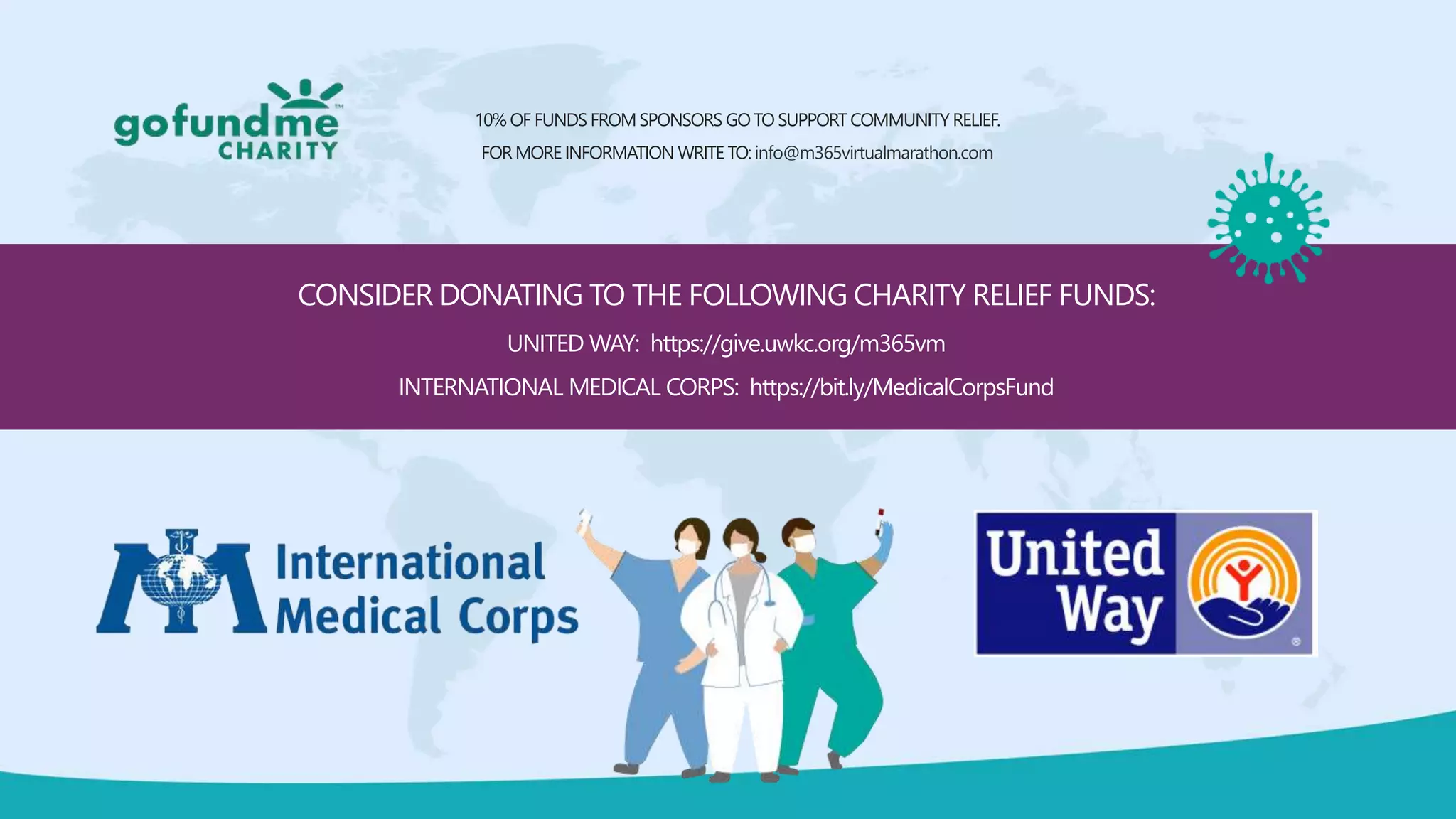 CONSIDER DONATING TO THE FOLLOWING CHARITY RELIEF FUNDS:
UNITED WAY: https://give.uwkc.org/m365vm
INTERNATIONAL MEDICAL CORPS: https://bit.ly/MedicalCorpsFund
10% OF FUNDS FROMSPONSORS GOTO SUPPORT COMMUNITY RELIEF.
FOR MORE INFORMATION WRITE TO: info@m365virtualmarathon.com
 