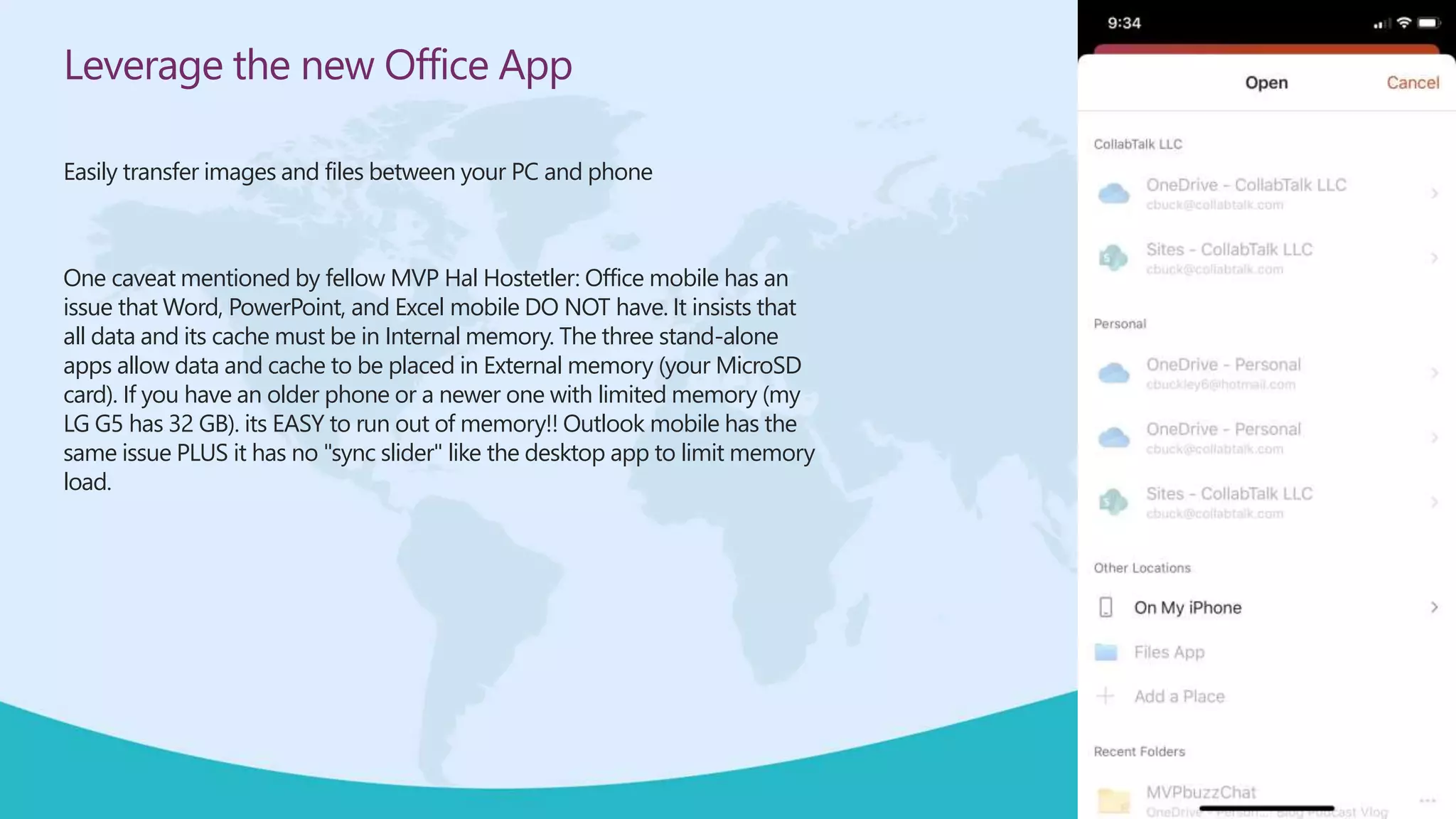 Leverage the new Office App
Easily transfer images and files between your PC and phone
One caveat mentioned by fellow MVP Hal Hostetler: Office mobile has an
issue that Word, PowerPoint, and Excel mobile DO NOT have. It insists that
all data and its cache must be in Internal memory. The three stand-alone
apps allow data and cache to be placed in External memory (your MicroSD
card). If you have an older phone or a newer one with limited memory (my
LG G5 has 32 GB). its EASY to run out of memory!! Outlook mobile has the
same issue PLUS it has no "sync slider" like the desktop app to limit memory
load.
 