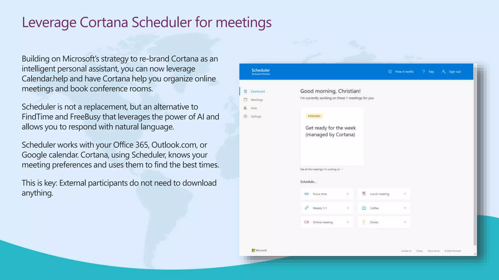 Leverage Cortana Scheduler for meetings
Building on Microsoft’s strategy to re-brand Cortana as an
intelligent personal assistant, you can now leverage
Calendar.help and have Cortana help you organize online
meetings and book conference rooms.
Scheduler is not a replacement, but an alternative to
FindTime and FreeBusy that leverages the power of AI and
allows you to respond with natural language.
Scheduler works with your Office 365, Outlook.com, or
Google calendar. Cortana, using Scheduler, knows your
meeting preferences and uses them to find the best times.
This is key: External participants do not need to download
anything.
 