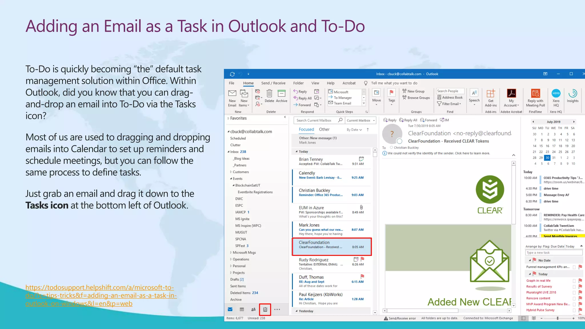 Adding an Email as a Task in Outlook and To-Do
To-Do is quickly becoming “the” default task
management solution within Office. Within
Outlook, did you know that you can drag-
and-drop an email into To-Do via the Tasks
icon?
Most of us are used to dragging and dropping
emails into Calendar to set up reminders and
schedule meetings, but you can follow the
same process to define tasks.
Just grab an email and drag it down to the
Tasks icon at the bottom left of Outlook.
https://todosupport.helpshift.com/a/microsoft-to-
do/?s=tips-tricks&f=adding-an-email-as-a-task-in-
outlook-on-windows&l=en&p=web
 