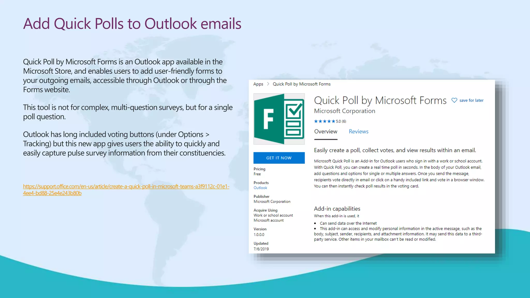 Add Quick Polls to Outlook emails
Quick Poll by Microsoft Forms is an Outlook app available in the
Microsoft Store, and enables users to add user-friendly forms to
your outgoing emails, accessible through Outlook or through the
Forms website.
This tool is not for complex, multi-question surveys, but for a single
poll question.
Outlook has long included voting buttons (under Options >
Tracking) but this new app gives users the ability to quickly and
easily capture pulse survey information from their constituencies.
https://support.office.com/en-us/article/create-a-quick-poll-in-microsoft-teams-a3f9112c-01e1-
4ee4-bd88-25e4e243b80b
 