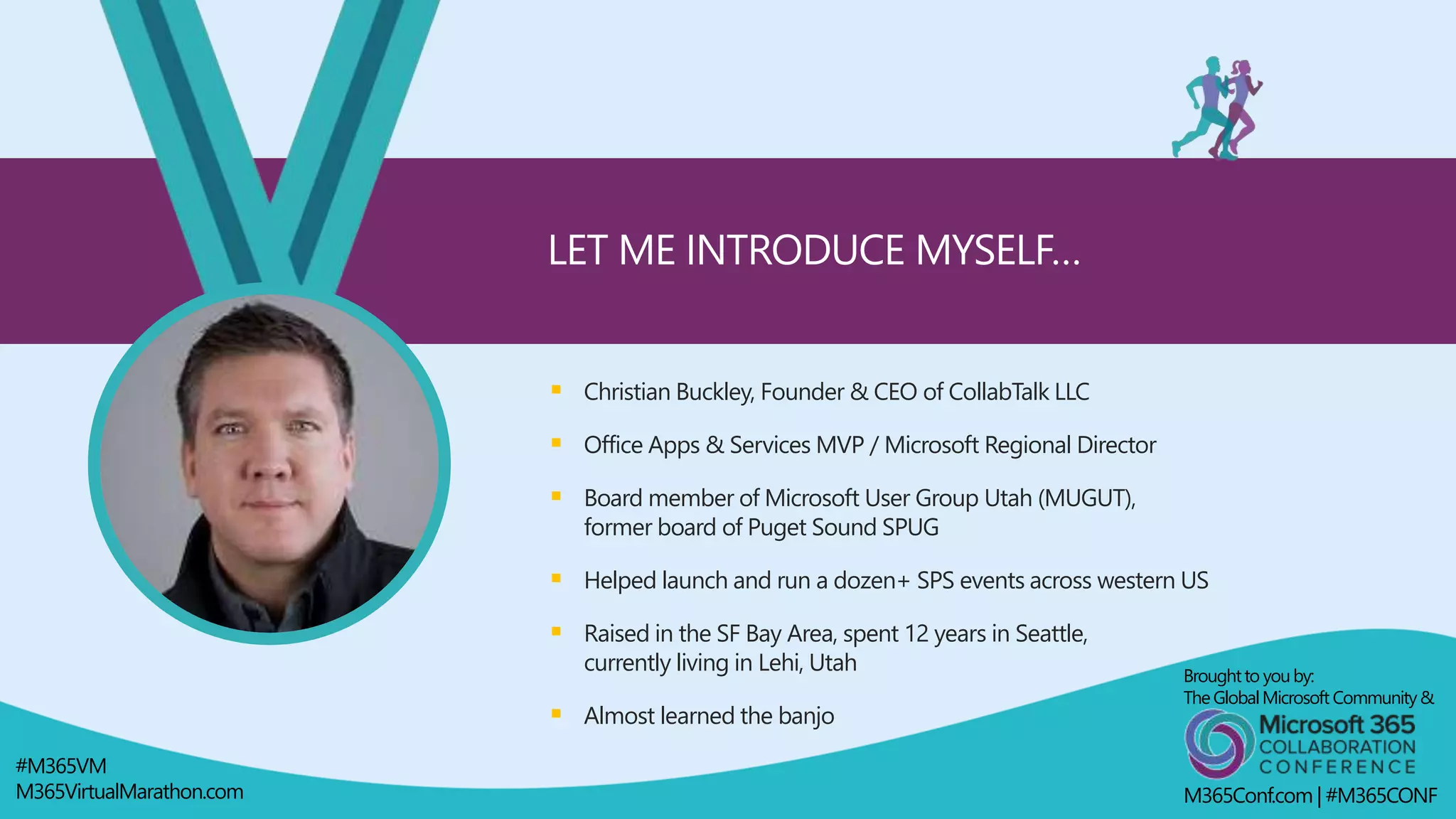  Christian Buckley, Founder & CEO of CollabTalk LLC
 Office Apps & Services MVP / Microsoft Regional Director
 Board member of Microsoft User Group Utah (MUGUT),
former board of Puget Sound SPUG
 Helped launch and run a dozen+ SPS events across western US
 Raised in the SF Bay Area, spent 12 years in Seattle,
currently living in Lehi, Utah
 Almost learned the banjo
LET ME INTRODUCE MYSELF…
Broughtto youby:
TheGlobalMicrosoft Community&
M365Conf.com | #M365CONF
#M365VM
M365VirtualMarathon.com
 
