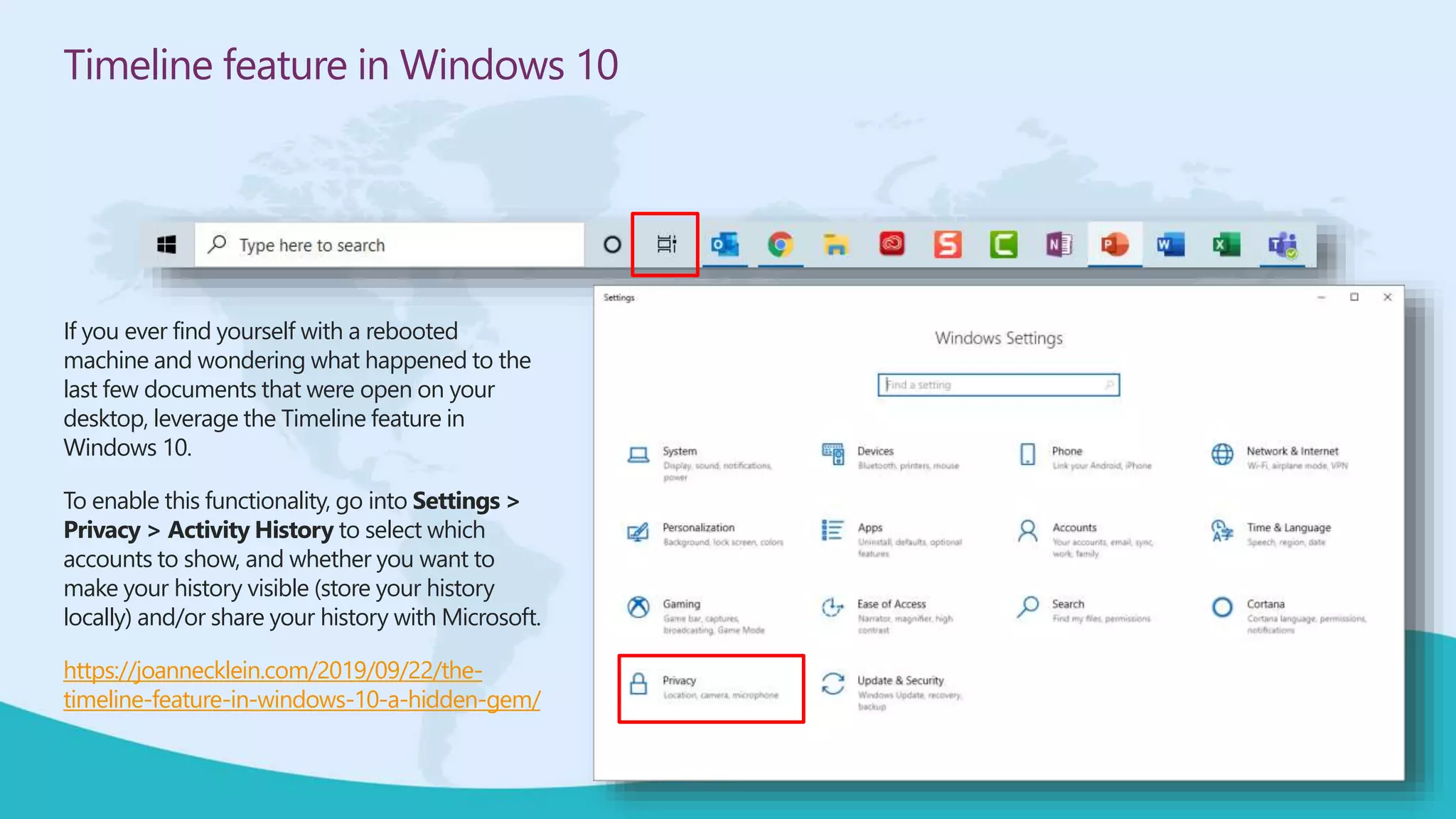 Timeline feature in Windows 10
If you ever find yourself with a rebooted
machine and wondering what happened to the
last few documents that were open on your
desktop, leverage the Timeline feature in
Windows 10.
To enable this functionality, go into Settings >
Privacy > Activity History to select which
accounts to show, and whether you want to
make your history visible (store your history
locally) and/or share your history with Microsoft.
https://joannecklein.com/2019/09/22/the-
timeline-feature-in-windows-10-a-hidden-gem/
 