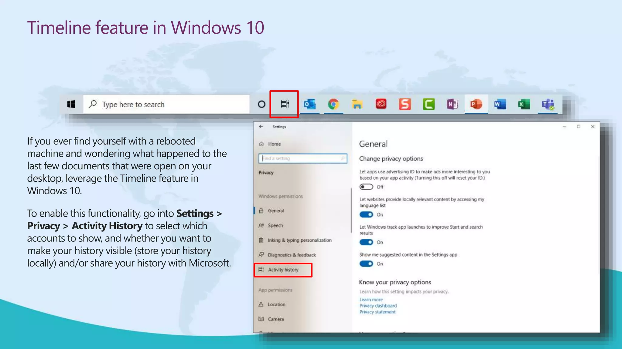 Timeline feature in Windows 10
If you ever find yourself with a rebooted
machine and wondering what happened to the
last few documents that were open on your
desktop, leverage the Timeline feature in
Windows 10.
To enable this functionality, go into Settings >
Privacy > Activity History to select which
accounts to show, and whether you want to
make your history visible (store your history
locally) and/or share your history with Microsoft.
 