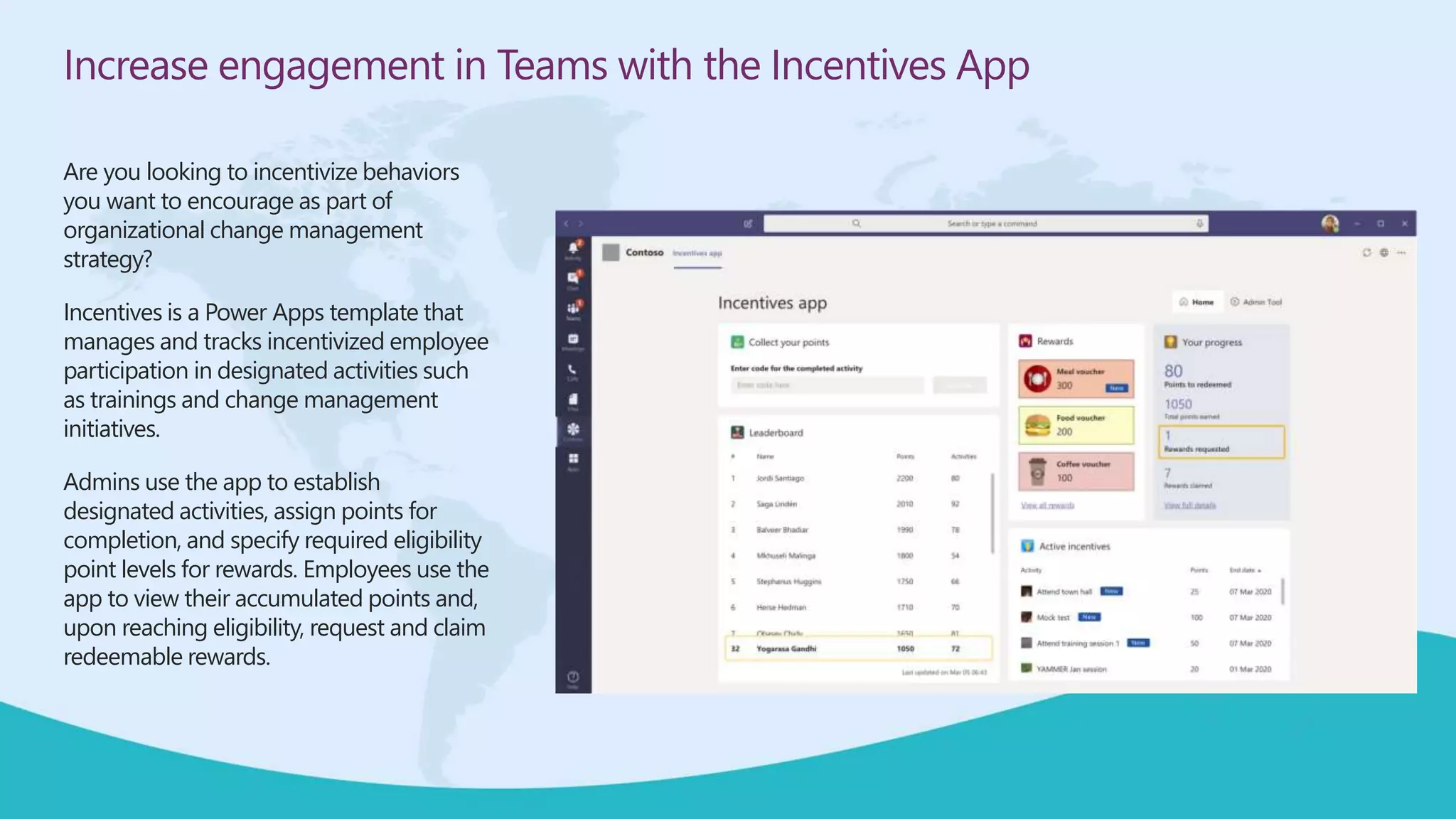 Increase engagement in Teams with the Incentives App
Are you looking to incentivize behaviors
you want to encourage as part of
organizational change management
strategy?
Incentives is a Power Apps template that
manages and tracks incentivized employee
participation in designated activities such
as trainings and change management
initiatives.
Admins use the app to establish
designated activities, assign points for
completion, and specify required eligibility
point levels for rewards. Employees use the
app to view their accumulated points and,
upon reaching eligibility, request and claim
redeemable rewards.
 