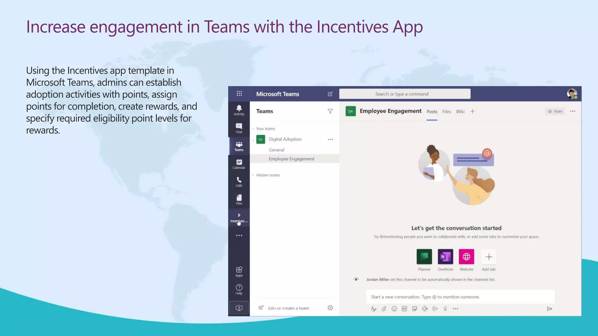 Increase engagement in Teams with the Incentives App
Using the Incentives app template in
Microsoft Teams, admins can establish
adoption activities with points, assign
points for completion, create rewards, and
specify required eligibility point levels for
rewards.
 