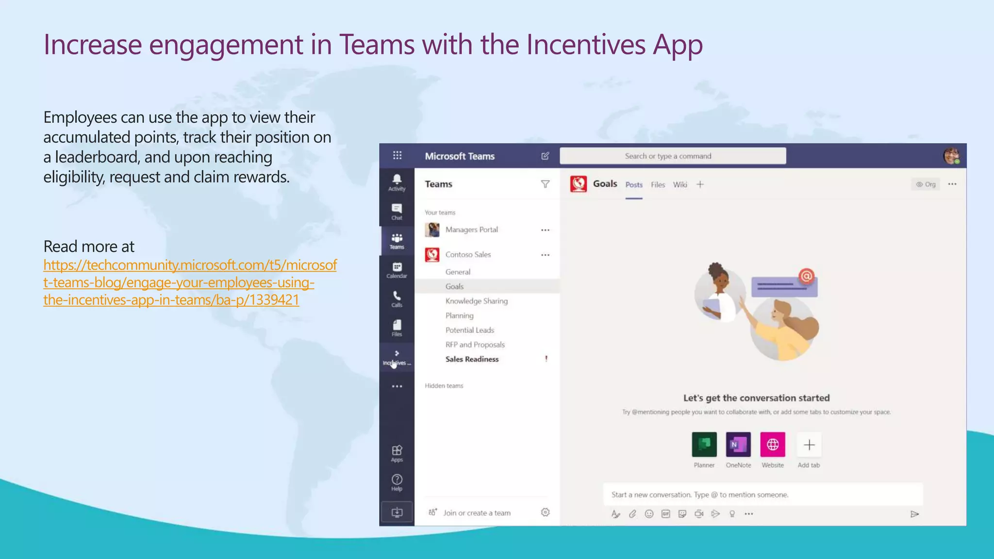 Increase engagement in Teams with the Incentives App
Employees can use the app to view their
accumulated points, track their position on
a leaderboard, and upon reaching
eligibility, request and claim rewards.
Read more at
https://techcommunity.microsoft.com/t5/microsof
t-teams-blog/engage-your-employees-using-
the-incentives-app-in-teams/ba-p/1339421
 