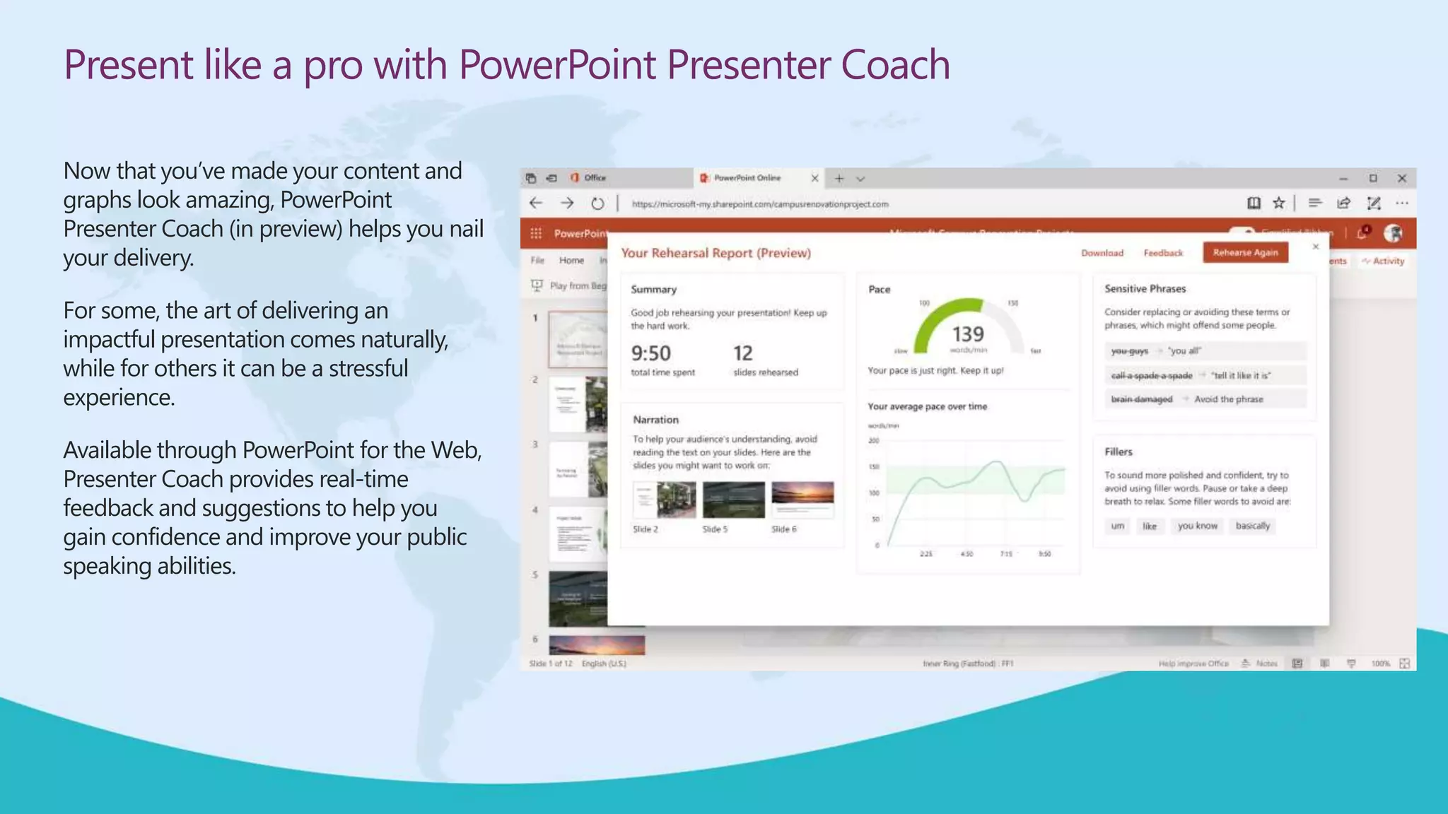 Present like a pro with PowerPoint Presenter Coach
Now that you’ve made your content and
graphs look amazing, PowerPoint
Presenter Coach (in preview) helps you nail
your delivery.
For some, the art of delivering an
impactful presentation comes naturally,
while for others it can be a stressful
experience.
Available through PowerPoint for the Web,
Presenter Coach provides real-time
feedback and suggestions to help you
gain confidence and improve your public
speaking abilities.
 