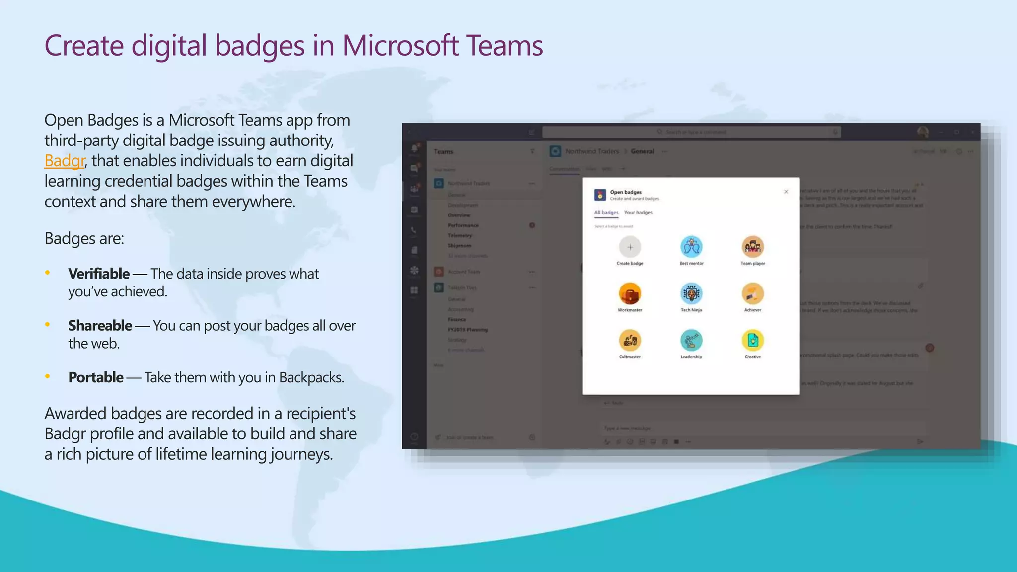 Create digital badges in Microsoft Teams
Open Badges is a Microsoft Teams app from
third-party digital badge issuing authority,
Badgr, that enables individuals to earn digital
learning credential badges within the Teams
context and share them everywhere.
Badges are:
• Verifiable — The data inside proves what
you’ve achieved.
• Shareable — You can post your badges all over
the web.
• Portable — Take them with you in Backpacks.
Awarded badges are recorded in a recipient's
Badgr profile and available to build and share
a rich picture of lifetime learning journeys.
 