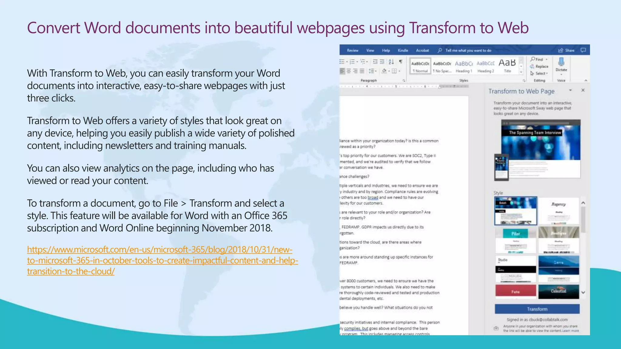Convert Word documents into beautiful webpages using Transform to Web
With Transform to Web, you can easily transform your Word
documents into interactive, easy-to-share webpages with just
three clicks.
Transform to Web offers a variety of styles that look great on
any device, helping you easily publish a wide variety of polished
content, including newsletters and training manuals.
You can also view analytics on the page, including who has
viewed or read your content.
To transform a document, go to File > Transform and select a
style. This feature will be available for Word with an Office 365
subscription and Word Online beginning November 2018.
https://www.microsoft.com/en-us/microsoft-365/blog/2018/10/31/new-
to-microsoft-365-in-october-tools-to-create-impactful-content-and-help-
transition-to-the-cloud/
 