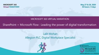 MICROSOFT 365
Virtual MARATHON
May 27 & 28, 2020
36 hours / 2 days
MICROSOFT 365 VIRTUAL MARATHON
Lalit Mohan
Allegion PLC, Digital Workplace Specialist
Broughtto youby:
TheGlobalMicrosoft Community
M365VirtualMarathon.com| #M365VM
SharePoint + Microsoft Flow : Leading the power of digital transformation
 