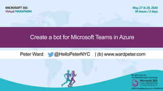MICROSOFT 365
Virtual MARATHON
May 27 & 28, 2020
36 hours / 2 days
Create a bot for Microsoft Teams in Azure
Peter Ward @HelloPeterNYC | (b) www.wardpeter.com
Broughtto youby:
TheGlobalMicrosoft Community
M365VirtualMarathon.com| #M365VM
 