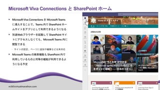 m365virtualmarathon.com #M365VM
 Microsoft Viva Connections を Microsoft Teams
に導入することで、Teams 内で SharePoint ホー
ムサイトをアプリとして利用できるようになる
 別途Webブラウザーを起動して SharePoint サイ
トにアクセスしなくても、Microsoft Teams 内に
閲覧できる
 サイトの設定、ページに追加や編集などは未対応
 Microsoft Teams の検索機能も SharePoint 内で
利用しているものと同等の機能が利用できるよ
うになる予定
Microsoft Viva Connections と SharePoint ホーム
 
