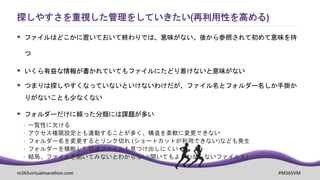 m365virtualmarathon.com #M365VM
 ファイルはどこかに置いておいて終わりでは、意味がない。後から参照されて初めて意味を持
つ
 いくら有益な情報が書かれていてもファイルにたどり着けないと意味がない
 つまりは探しやすくなっていないといけないわけだが、ファイル名とフォルダー名しか手掛か
りがないことも少なくない
 フォルダーだけに頼った分類には課題が多い
 一覧性に欠ける
 アクセス権限設定とも連動することが多く、構造を柔軟に変更できない
 フォルダー名を変更するとリンク切れ (ショートカットが利用できない)なども発生
 フォルダーを横断した関連ファイルも見つけ出しにくい
 結局、ファイルを開いてみないとわからない(開いてもよくわからないファイルも)
探しやすさを重視した管理をしていきたい(再利用性を高める)
 