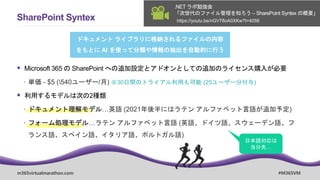 m365virtualmarathon.com #M365VM
SharePoint Syntex
ドキュメント ライブラリに格納されるファイルの内容
をもとに AI を使って分類や情報の抽出を自動的に行う
仕組み
 Microsoft 365 の SharePoint への追加設定とアドオンとしての追加のライセンス購入が必要
 単価 - $5 (540ユーザー/月) ※30日間のトライアル利用も可能 (25ユーザー分付与)
 利用するモデルは次の2種類
 ドキュメント理解モデル…英語 (2021年後半にはラテン アルファベット言語が追加予定)
 フォーム処理モデル…ラテン アルファベット言語 (英語、ドイツ語、スウェーデン語、フ
ランス語、スペイン語、イタリア語、ポルトガル語)
https://youtu.be/nGV78oA0XKw?t=4056
.NET ラボ勉強会
「次世代のファイル管理を知ろう – SharePoint Syntex の概要」
 