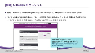 m365virtualmarathon.com #M365VM
 組織に 300 以上の SharePoint Syntex のライセンスがあれば、100万クレジットが割り当てられる
 ライセンス数が300未満の場合は、フォーム処理するのに AI Builder クレジットを購入する必要がある
 1ライセンスあたり月額 $500～ (日本円で 54,360～) ⇒ 年間で 652,320
[参考] AI Builder のクレジット
AI Builder のキャパシティ
見積計算ページが用意されている
https://powerapps.microsoft.com/ja-jp/ai-
builder-calculator/
 