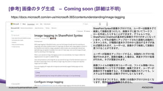 m365virtualmarathon.com #M365VM
[参考] 画像のタグ生成 – Coming soon (詳細は不明)
https://docs.microsoft.com/en-us/microsoft-365/contentunderstanding/image-tagging
SharePoint Syntexの画像タグ付けでは、ユーザーは画像タグで
検索して画像を見つけたり、画像タグに基づいてワークフ
ローを作成したりすることができます。デフォルトでは、
SharePointとOneDriveの基本的な画像タグ付けがオンになって
います。いずれの場所にアップロードされた画像も自動的に
スキャンされ、37種類の基本タグの中から該当するタグがあ
れば適用されます。ユーザーは、画像タグで検索して画像を
見つけることができます。
ユーザーが画像をアップロードすると、自動的にタグ付け処
理が行われます。画像を編集した場合は、再度タグ付け処理
が行われ、タグが更新されます。
画像ファイルの権限を持つユーザーは、ファイル情報パネル
や検索結果ページでタグを確認・編集できます。ユーザーが
画像のタグを編集すると、その画像が編集されていても、シ
ステムはその画像に自動タグ付けしなくなります。
タグ付けをオフにすると、画像には自動タグ付けされなくな
ります。既存のタグは削除されません。
 