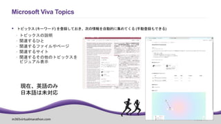 m365virtualmarathon.com #M365VM
 トピックス (キーワード) を登録しておき、次の情報を自動的に集めてくる (手動登録もできる)
 トピックスの説明
 関連するひと
 関連するファイルやページ
 関連するサイト
 関連するその他のトピックスを
ビジュアル表示
Microsoft Viva Topics
現在、英語のみ
日本語は未対応
 