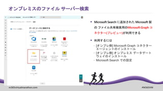 m365virtualmarathon.com #M365VM
 Microsoft Search に追加された Microsoft 製
の ファイル共有検索用のMicrosoft Graph コ
ネクター(プレビュー)が利用できる
 利用するには
 [オンプレ側] Microsoft Graph コネクター
エージェントのインストール
 [オンプレ側] オンプレミス データゲート
ウェイのインストール
 Microsoft Search での設定
オンプレミスのファイル サーバー検索
 