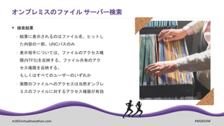 m365virtualmarathon.com #M365VM
 検索結果
 結果に表示されるのはファイル名、ヒットし
た内容の一部、UNCパスのみ
 表示相手については、ファイルのアクセス権
限(NTFS)を反映する、ファイル共有のアク
セス権限を反映する、
もしくはすべてのユーザーのいずれか
 実際のファイルへのアクセスは当然オンプレ
ミスのファイルに対するアクセス権限が有効
オンプレミスのファイル サーバー検索
 