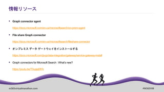 m365virtualmarathon.com #M365VM
情報リソース
 Graph connector agent
https://docs.microsoft.com/en-us/microsoftsearch/on-prem-agent
 File share Graph connector
https://docs.microsoft.com/en-us/microsoftsearch/fileshare-connector
 オンプレミス データ ゲートウェイをインストールする
https://docs.microsoft.com/ja-jp/data-integration/gateway/service-gateway-install
 Graph connectors for Microsoft Search : What’s new?
https://youtu.be/T0upjql3lYk
 