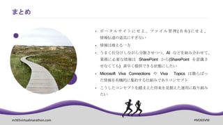 m365virtualmarathon.com #M365VM
まとめ
• ポ ータ ルサイト にせ よ 、ファ イル 管理 (共 有) にせ よ、
情報伝達の道具にすぎない
• 情報は増える一方
• うまく仕分けしながら分散させつつ、AI などを組み合わせて、
業務に必要な情報は SharePoint から(SharePoint を意識さ
せなくても) 素早く提供できる状態にしたい
• Microsoft Viva Connections や Viva Topics は散らばっ
た情報を有機的に集約する仕組みでありコンセプト
• こうしたコンセプトを踏まえた将来を見据えた運用に取り組み
たい
 