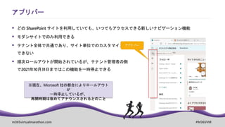 m365virtualmarathon.com #M365VM
 どの SharePoint サイトを利用していても、いつでもアクセスできる新しいナビゲーション機能
 モダンサイトでのみ利用できる
 テナント全体で共通であり、サイト単位でのカスタマイズは
できない
 順次ロールアウトが開始されているが、テナント管理者の側
で2021年10月31日まではこの機能を一時停止できる
アプリバー
※現在、Microsoft 社の都合によりロールアウト
が
一時停止しているが、
再開時期は改めてアナウンスされるとのこと
 