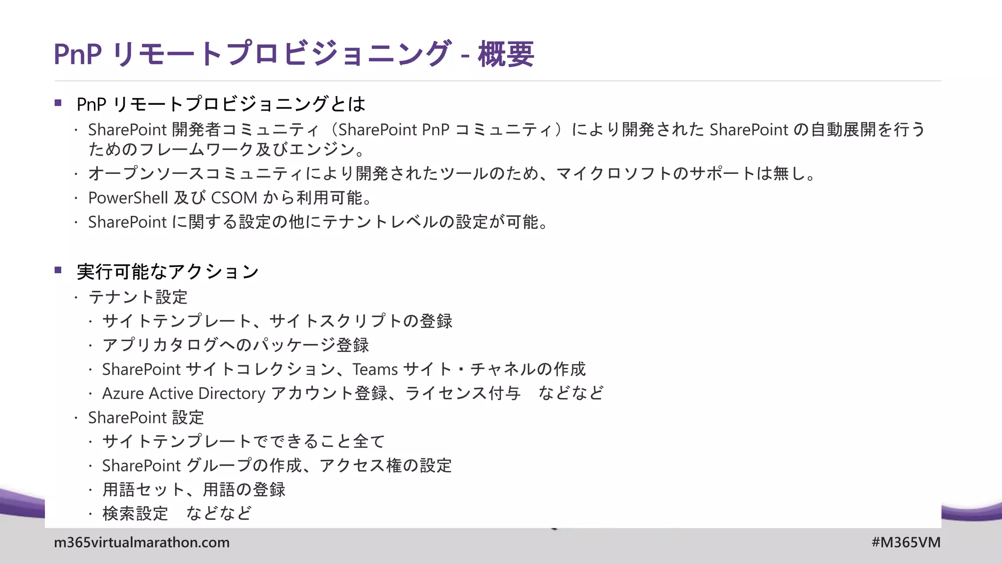 m365virtualmarathon.com #M365VM
▪ PnP リモートプロビジョニングとは
 SharePoint 開発者コミュニティ（SharePoint PnP コミュニティ）により開発された SharePoint の自動展開を行う
ためのフレームワーク及びエンジン。
 オープンソースコミュニティにより開発されたツールのため、マイクロソフトのサポートは無し。
 PowerShell 及び CSOM から利用可能。
 SharePoint に関する設定の他にテナントレベルの設定が可能。
▪ 実行可能なアクション
 テナント設定
 サイトテンプレート、サイトスクリプトの登録
 アプリカタログへのパッケージ登録
 SharePoint サイトコレクション、Teams サイト・チャネルの作成
 Azure Active Directory アカウント登録、ライセンス付与 などなど
 SharePoint 設定
 サイトテンプレートでできること全て
 SharePoint グループの作成、アクセス権の設定
 用語セット、用語の登録
 検索設定 などなど
PnP リモートプロビジョニング - 概要
 