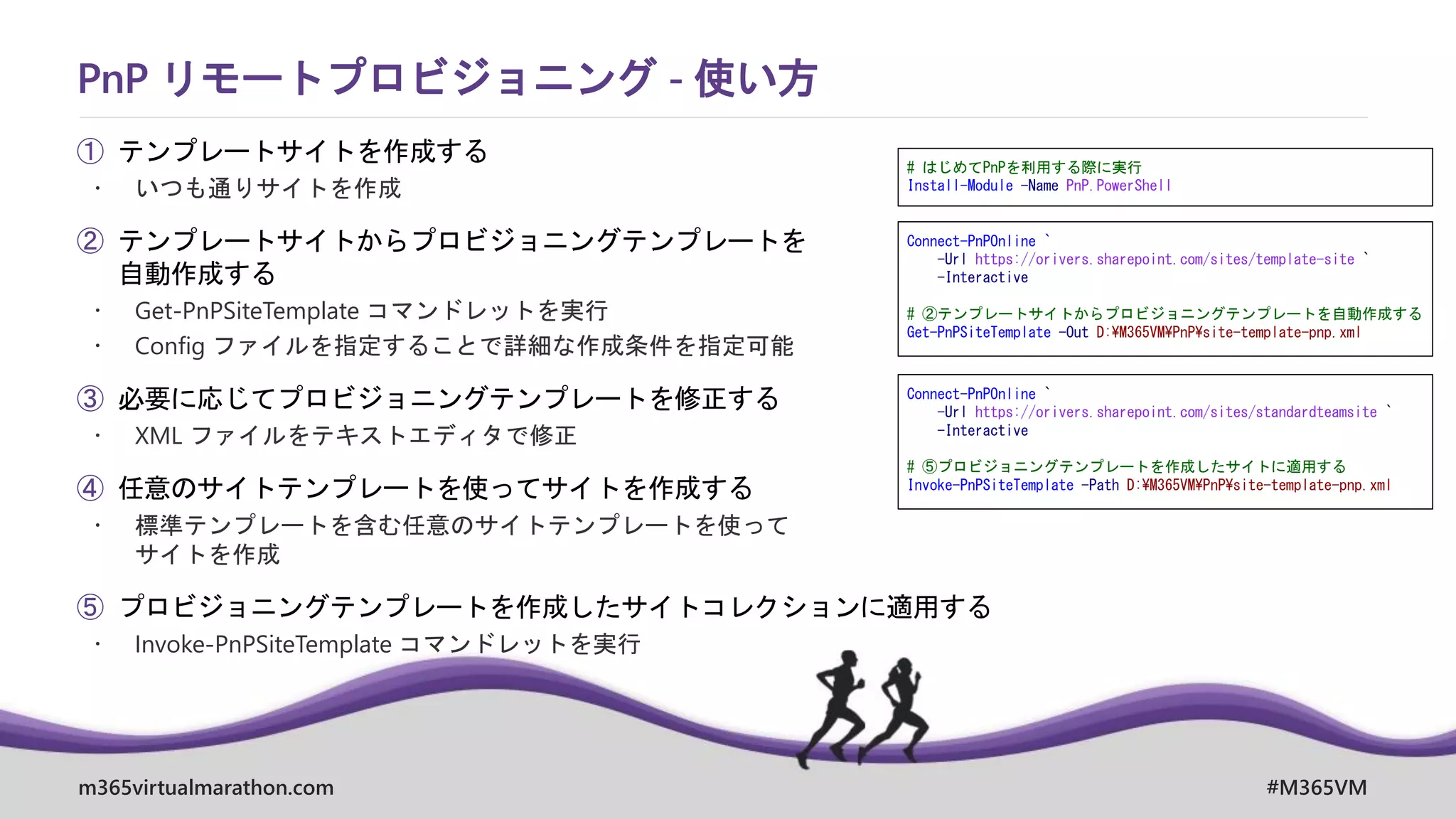 m365virtualmarathon.com #M365VM
① テンプレートサイトを作成する
 いつも通りサイトを作成
② テンプレートサイトからプロビジョニングテンプレートを
自動作成する
 Get-PnPSiteTemplate コマンドレットを実行
 Config ファイルを指定することで詳細な作成条件を指定可能
③ 必要に応じてプロビジョニングテンプレートを修正する
 XML ファイルをテキストエディタで修正
④ 任意のサイトテンプレートを使ってサイトを作成する
 標準テンプレートを含む任意のサイトテンプレートを使って
サイトを作成
⑤ プロビジョニングテンプレートを作成したサイトコレクションに適用する
 Invoke-PnPSiteTemplate コマンドレットを実行
PnP リモートプロビジョニング - 使い方
Connect-PnPOnline `
-Url https://orivers.sharepoint.com/sites/template-site `
-Interactive
# ②テンプレートサイトからプロビジョニングテンプレートを自動作成する
Get-PnPSiteTemplate -Out D:¥M365VM¥PnP¥site-template-pnp.xml
Connect-PnPOnline `
-Url https://orivers.sharepoint.com/sites/standardteamsite `
-Interactive
# ⑤プロビジョニングテンプレートを作成したサイトに適用する
Invoke-PnPSiteTemplate -Path D:¥M365VM¥PnP¥site-template-pnp.xml
# はじめてPnPを利用する際に実行
Install-Module -Name PnP.PowerShell
 