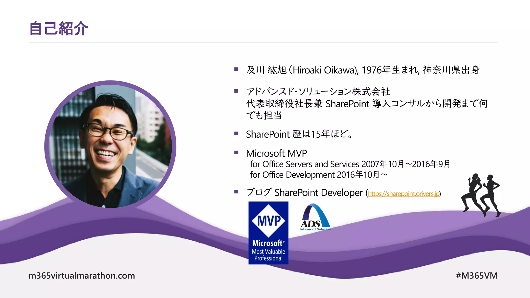 m365virtualmarathon.com #M365VM
▪ 及川 紘旭（Hiroaki Oikawa), 1976年生まれ, 神奈川県出身
▪ アドバンスド・ソリューション株式会社
代表取締役社長兼 SharePoint 導入コンサルから開発まで何
でも担当
▪ SharePoint 歴は15年ほど。
▪ Microsoft MVP
for Office Servers and Services 2007年10月～2016年9月
for Office Development 2016年10月～
▪ ブログ SharePoint Developer (https://sharepoint.orivers.jp)
自己紹介
 