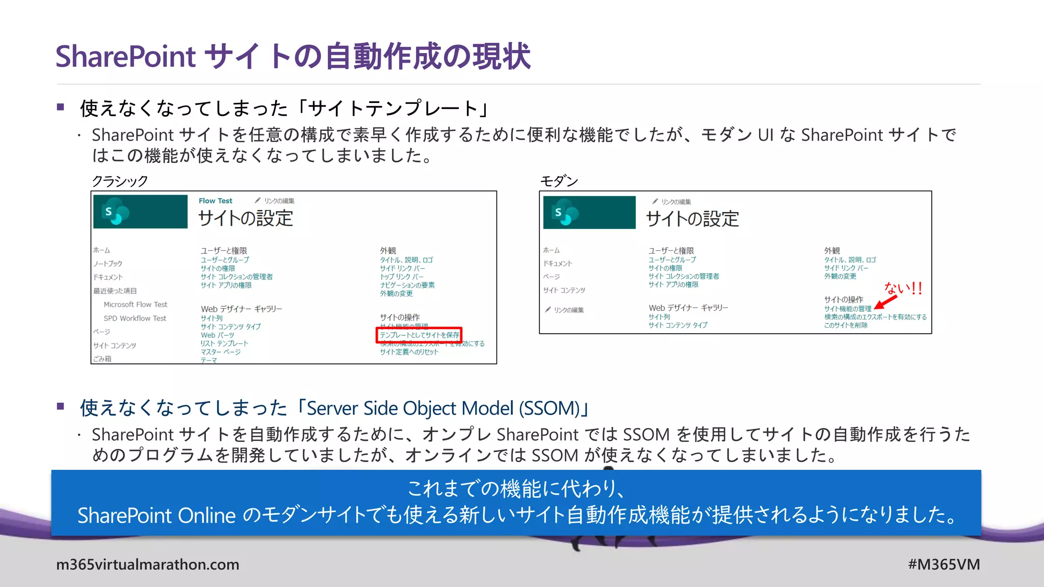 m365virtualmarathon.com #M365VM
▪ 使えなくなってしまった「サイトテンプレート」
 SharePoint サイトを任意の構成で素早く作成するために便利な機能でしたが、モダン UI な SharePoint サイトで
はこの機能が使えなくなってしまいました。
▪ 使えなくなってしまった「Server Side Object Model (SSOM)」
 SharePoint サイトを自動作成するために、オンプレ SharePoint では SSOM を使用してサイトの自動作成を行うた
めのプログラムを開発していましたが、オンラインでは SSOM が使えなくなってしまいました。
SharePoint サイトの自動作成の現状
クラシック モダン
ない！！
これまでの機能に代わり、
SharePoint Online のモダンサイトでも使える新しいサイト自動作成機能が提供されるようになりました。
 