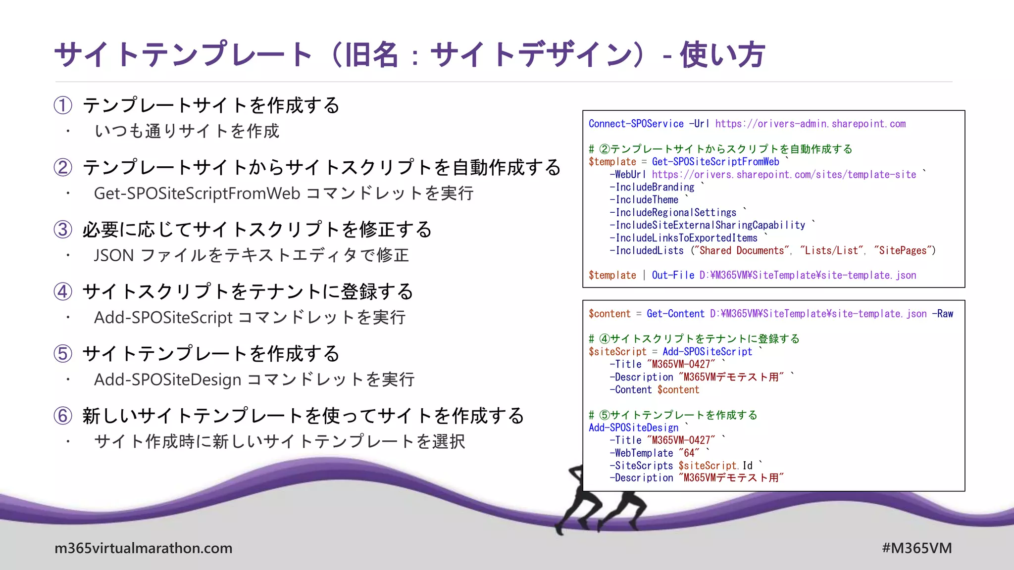 m365virtualmarathon.com #M365VM
① テンプレートサイトを作成する
 いつも通りサイトを作成
② テンプレートサイトからサイトスクリプトを自動作成する
 Get-SPOSiteScriptFromWeb コマンドレットを実行
③ 必要に応じてサイトスクリプトを修正する
 JSON ファイルをテキストエディタで修正
④ サイトスクリプトをテナントに登録する
 Add-SPOSiteScript コマンドレットを実行
⑤ サイトテンプレートを作成する
 Add-SPOSiteDesign コマンドレットを実行
⑥ 新しいサイトテンプレートを使ってサイトを作成する
 サイト作成時に新しいサイトテンプレートを選択
サイトテンプレート（旧名：サイトデザイン）- 使い方
Connect-SPOService -Url https://orivers-admin.sharepoint.com
# ②テンプレートサイトからスクリプトを自動作成する
$template = Get-SPOSiteScriptFromWeb `
-WebUrl https://orivers.sharepoint.com/sites/template-site `
-IncludeBranding `
-IncludeTheme `
-IncludeRegionalSettings `
-IncludeSiteExternalSharingCapability `
-IncludeLinksToExportedItems `
-IncludedLists ("Shared Documents", "Lists/List", "SitePages")
$template | Out-File D:¥M365VM¥SiteTemplate¥site-template.json
$content = Get-Content D:¥M365VM¥SiteTemplate¥site-template.json -Raw
# ④サイトスクリプトをテナントに登録する
$siteScript = Add-SPOSiteScript `
-Title "M365VM-0427" `
-Description "M365VMデモテスト用" `
-Content $content
# ⑤サイトテンプレートを作成する
Add-SPOSiteDesign `
-Title "M365VM-0427" `
-WebTemplate "64" `
-SiteScripts $siteScript.Id `
-Description "M365VMデモテスト用"
 