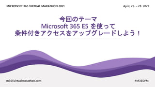 April, 26. – 28. 2021
MICROSOFT 365 VIRTUAL MARATHON 2021
m365virtualmarathon.com #M365VM
今回のテーマ
Microsoft 365 E5 を使って
条件付きアクセスをアップグレードしよう！
 