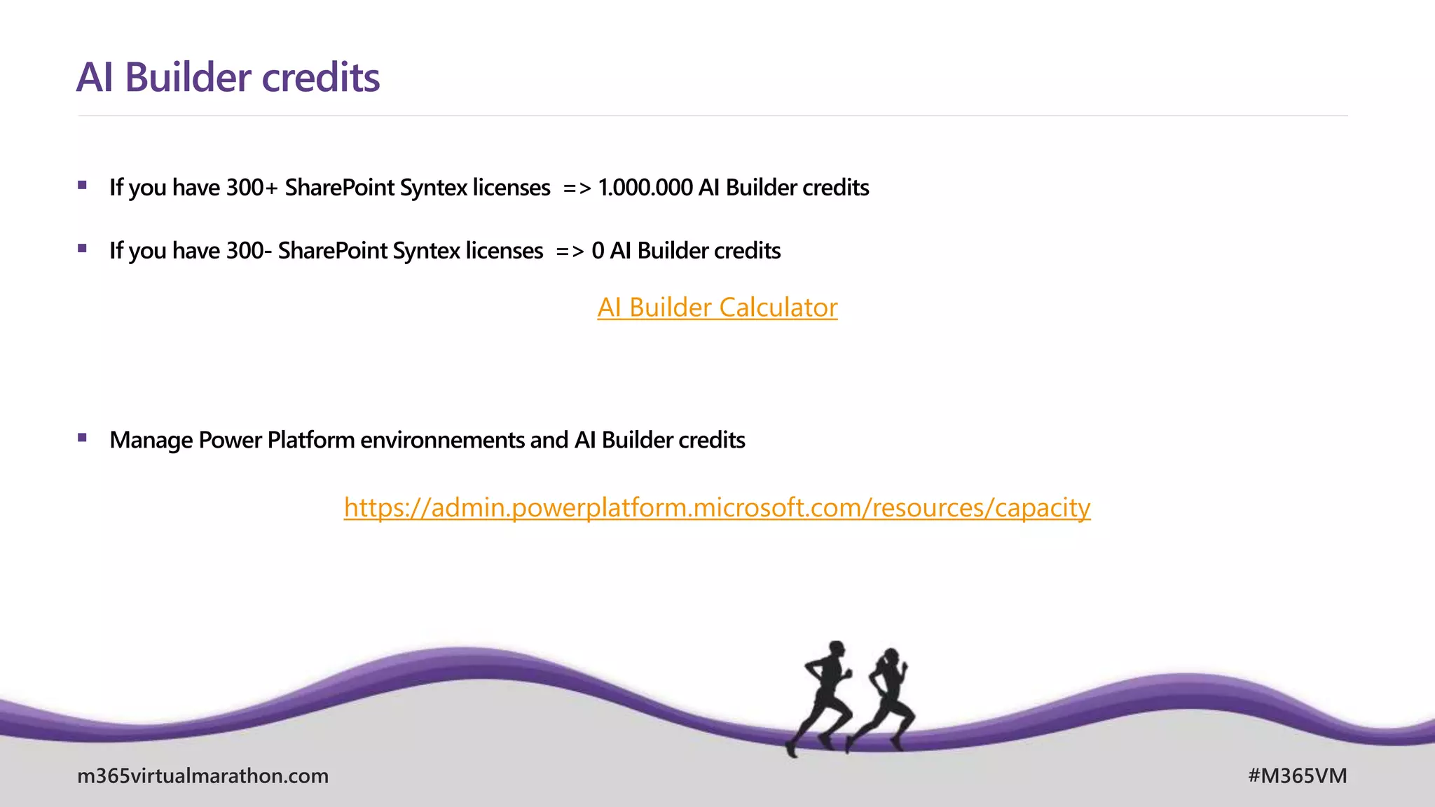 m365virtualmarathon.com #M365VM
 If you have 300+ SharePoint Syntex licenses => 1.000.000 AI Builder credits
 If you have 300- SharePoint Syntex licenses => 0 AI Builder credits
 Manage Power Platform environnements and AI Builder credits
AI Builder credits
AI Builder Calculator
https://admin.powerplatform.microsoft.com/resources/capacity
 