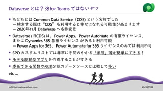 m365virtualmarathon.com #M365VM
▪ もともとは Common Data Service（CDS) という名前でした
→ 検索する際は“CDS”も利用すると幸せになれる可能性が高まります
→ 2020年11月 Dataverse へ名称変更
▪ Dataverse (旧CDS) は、Power Apps、Power Automate の有償ライセンス、
または Dynamics 365 各種ライセンス があると利用可能
→ Power Apps for 365、Power Automate for 365 ライセンスのみでは利用不可
▪ SPO カスタムリストでは非常に手間のかかる「参照」等が簡単にできる！
▪ モデル駆動型アプリを作成することができる
▪ 委任できる関数や処理が他のデータソースと比較して多い
etc …
Dataverse とは？ ※for Teams ではないヤツ
 