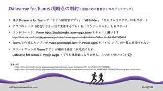 m365virtualmarathon.com #M365VM
Dataverse for Teams 現時点の制約（※個人的に重要なトコのピックアップ）
▪ 現状 Dataverse for Teams で「モデル駆動型アプリ」「AI Builder」「カスタムコネクタ」は未サポート
▪ アプリのテーマ（配色などを一括で変更するアレ）も「コンポーネント」も未サポート
▪ コントロールが、Power Apps Studio(make.powerapps.com) とチョッと違います
https://docs.microsoft.com/ja-jp/powerapps/maker/canvas-apps/control-limitations?WT.mc_id=BA-MVP-5004053
▪ Teams で作成したアプリが make.powerapps.com や Power Apps モバイル アプリの一覧に表示されない
▪ スマートフォンの Teamsアプリ が横向き画面に未対応のため、
Dataverse for Teams の Power Apps アプリも横画面になりません。スマホで使いづらい😥
【参考URL】
https://docs.microsoft.com/ja-jp/powerapps/teams/known-issues-limitations?WT.mc_id=BA-MVP-5004053
https://docs.microsoft.com/ja-jp/power-platform/admin/about-teams-environment?WT.mc_id=BA-MVP-5004053#licensing-and-restrictions
 