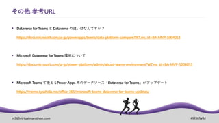 m365virtualmarathon.com #M365VM
その他 参考URL
▪ Dataverse for Teams と Dataverse の違いはなんですか？
https://docs.microsoft.com/ja-jp/powerapps/teams/data-platform-compare?WT.mc_id=BA-MVP-5004053
▪ Microsoft Dataverse for Teams 環境について
https://docs.microsoft.com/ja-jp/power-platform/admin/about-teams-environment?WT.mc_id=BA-MVP-5004053
▪ Microsoft Teams で使えるPower Apps 用のデータソース「Dataverse for Teams」がアップデート
https://memo.tyoshida.me/office-365/microsoft-teams-dataverse-for-teams-updates/
 