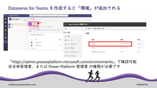 m365virtualmarathon.com #M365VM
Dataverse for Teams を作成すると「環境」が追加される
「https://admin.powerplatform.microsoft.com/environments」で確認可能
※全体管理者、または Power Platform 管理者 の権限が必要です
 