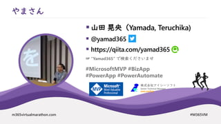 m365virtualmarathon.com #M365VM
▪山田 晃央（Yamada, Teruchika)
▪ @yamad365
▪ https://qiita.com/yamad365
やまさん
#MicrosoftMVP #BizApp
#PowerApp #PowerAutomate
株式会社アイシーソフト
Senior Technical Manager
www.icsoft.jp
☞ “Yamad365” で検索くださいませ
 