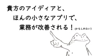 貴方のアイディアと、
ほんの小さなアプリで、
業務が改善される！(かもしれない）
 