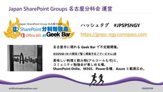m365virtualmarathon.com #M365VM
https://jpsps-ngy.connpass.com
Japan SharePoint Groups 名古屋分科会 運営
ハッシュタグ #JPSPSNGY
名古屋市に現れる Geek Bar で不定期開催。
※COVID-19 の関係で暫く開催予定ございません(涙
美味しい料理と飲み物(アルコールも可)と、
コミュニティ勉強会が楽しめる場。
SharePoint Onlie、M365、Power各種、Azure と範囲広め。
 