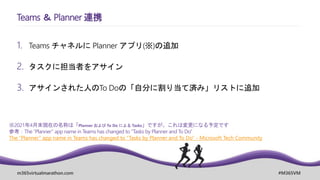 m365virtualmarathon.com #M365VM
1. Teams チャネルに Planner アプリ(※)の追加
2. タスクに担当者をアサイン
3. アサインされた人のTo Doの「自分に割り当て済み」リストに追加
Teams ＆ Planner 連携
※2021年4月末現在の名称は「Planner および To Do による Tasks」ですが、これは変更になる予定です
参考：The “Planner” app name in Teams has changed to “Tasks by Planner and To Do”
The “Planner” app name in Teams has changed to “Tasks by Planner and To Do” - Microsoft Tech Community
 