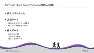 m365virtualmarathon.com #M365VM
 個人のデータとは
 業務データ
 過去のプロジェクト成果物
 個人での業務改善ツール
 個人データ
 おこづかい帳
 友達と遊ぶ約束
 欲しいものリスト
Microsoft 365 & Power Platform の個人利用
 