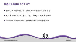 m365virtualmarathon.com #M365VM
 別のリストを準備して、別のフローを動かしましょう
 実行するタイミングを 、「週」「日」に変更するだけ
 Minimum Viable Product (実用最小限の製品)を作ろう
毎週とか毎日のタスクは？
 