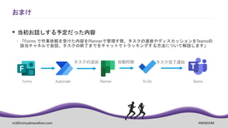 m365virtualmarathon.com #M365VM
 当初お話しする予定だった内容
 「Forms で作業依頼を受けた内容をPlannerで管理す筒、タスクの進捗やディスカッションをTeamsの
該当チャネルで会話、タスクの終了までをチャットでトラッキングする方法について解説します」
おまけ
タスクの追加
To Do
自動同期
Planner
Automate
Forms
タスク完了通知
Teams
 