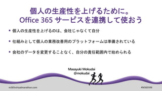 m365virtualmarathon.com #M365VM
個人の生産性を上げるために。
Office 365 サービスを連携して使おう
Masayuki Mokudai
@mokudai
 個人の生産性を上げるのは、会社じゃなくて自分
 仕組みとして個人の業務改善用のプラットフォームは準備されている
 会社のデータを変更することなく、自分の責任範囲内で始められる
 