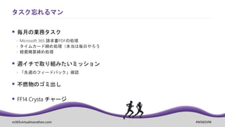 m365virtualmarathon.com #M365VM
 毎月の業務タスク
 Microsoft 365 請求書PDFの処理
 タイムカード締め処理（本当は毎日やろう
 経費精算締め処理
 週イチで取り組みたいミッション
 「先週のフィードバック」確認
 不燃物のゴミ出し
 FF14 Crysta チャージ
タスク忘れるマン
 